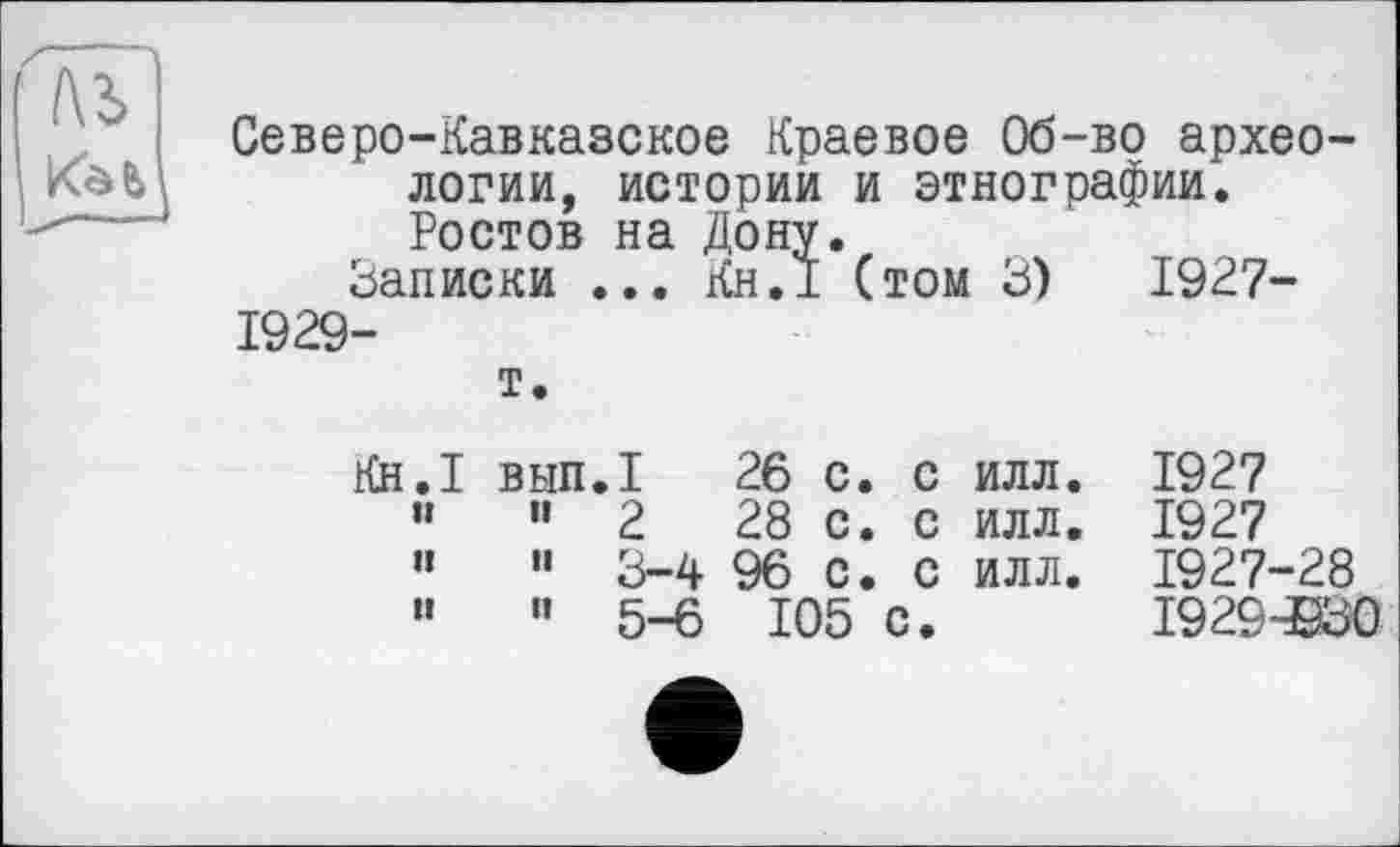 ﻿№
Северо-Кавказское Краевое Об-во археологии, истории и этнографии. Ростов на Дону.
Записки ... Кн.1 (том 3)	1927-
1929-
т.
Кн.1 вып.1	26 с. с илл.	1927
» и 2	28 с. с илл.	1927
»	« 3-4	96 с. с илл.	1927-28
”	« 5-6	105 с.	19294930